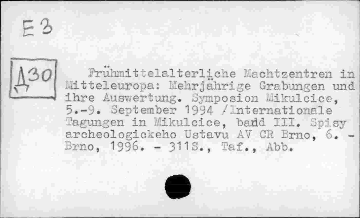 ﻿А30 —I — I ,i«
Frühmittelalterliche Machtzentren in Mitteleuropa: Mehrjährige Grabungen und ihre Auswertung. Symposion Mikulcice, 5.-9» September 1994 /Internationale Tagungen in Mikulcice, baüd III. Spisy archeologickeho Ustavu AV CR Brno, 6. -Brno, 1996. - 3113., Taf., Abb.